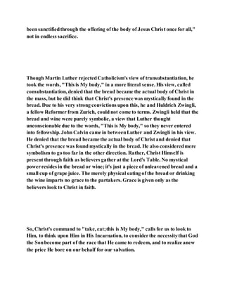 been sanctifiedthrough the offering of the body of Jesus Christ once for all,"
not in endless sacrifice.
Though Martin Luther rejectedCatholicism's view of transubstantiation, he
took the words, "This is My body," in a more literal sense. His view, called
consubstantiation, denied that the bread became the actual body of Christ in
the mass, but he did think that Christ's presence was mystically found in the
bread. Due to his very strong convictions upon this, he and Huldrich Zwingli,
a fellow Reformer from Zurich, could not come to terms. Zwingli held that the
bread and wine were purely symbolic, a view that Luther thought
unconscionable due to the words, "This is My body," so they never entered
into fellowship. John Calvin came in betweenLuther and Zwingli in his view.
He denied that the bread became the actual body of Christ and denied that
Christ's presence was found mystically in the bread. He also consideredmere
symbolism to go too far in the other direction. Rather, Christ Himself is
present through faith as believers gather at the Lord's Table. No mystical
powerresides in the bread or wine; it's just a piece of unleavened bread and a
small cup of grape juice. The merely physical eating of the bread or drinking
the wine imparts no grace to the partakers. Grace is given only as the
believers look to Christ in faith.
So, Christ's command to "take, eat;this is My body," calls for us to look to
Him, to think upon Him in His Incarnation, to considerthe necessitythat God
the Sonbecome part of the race that He came to redeem, and to realize anew
the price He bore on our behalf for our salvation.
 