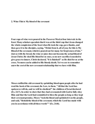 2. Wine-This is My blood of the covenant
Four cups of wine were poured in the PassoverMealatfour intervals in the
feast. Many scholars speculate thatit was at the third cup that Jesus changed
the whole complexion of the feastwhen He took the cup, gave thanks, and
then gave it to the disciples, saying, "Drink from it, all of you; for this is My
Bloodof the covenant, which is poured out for many for forgiveness ofsins."
Just as with the bread, the wine or juice does not become the actualblood of
Jesus Christ. He shed His blood for us once, so no new sacrifice is needed to
give grace to sinners. Christ declared, "It is finished!" as He died for us at the
cross. No more can be added to His bloody death. Yet we are to remember
anew the costof the new covenantrelationship that we have with Him.
Moses ratifiedthe old covenant by sprinkling blood upon people after he had
read the book of the covenant, the Law, to them. "All that the Lord has
spokenwe will do, and we will be obedient!" the children of Israeldeclared
(Ex. 24:7). In order to show that they had covenantedwith God to fully obey
Him and that the Lord had committed to bless the people as long as they kept
their covenantpromise, Moses "tookthe blood and sprinkled it on the people,
and said, "Beholdthe blood of the covenant, which the Lord has made with
you in accordancewith all these words"" (Ex. 24:8).
 