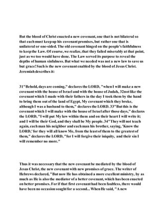 But the blood of Christ enacteda new covenant, one that is not bilateral so
that eachmust keepup his covenantpromises, but rather one that is
unilateral or one-sided. The old covenant hinged on the people's faithfulness
to keepthe Law. Of course, we realize, that they failed miserably at that point,
just as we too would have done. The Law served its purpose to reveal the
depths of human sinfulness. But what we needed was not a new law to save us
but grace!Such is the new covenantenabled by the blood of Jesus Christ.
Jeremiahdescribes it:
31"Behold, days are coming," declares the LORD, "whenI will make a new
covenantwith the house of Israel and with the house of Judah, 32notlike the
covenantwhich I made with their fathers in the day I took them by the hand
to bring them out of the land of Egypt, My covenantwhich they broke,
although I was a husband to them," declares the LORD. 33"Butthis is the
covenantwhich I will make with the house of Israelafter those days," declares
the LORD, "I will put My law within them and on their heart I will write it;
and I will be their God, and they shall be My people. 34"Theywill not teach
again, eachman his neighbor and eachman his brother, saying, 'Know the
LORD,'for they will all know Me, from the leastof them to the greatestof
them," declares the LORD, "for I will forgive their iniquity, and their sin I
will remember no more."
Thus it was necessarythat the new covenantbe mediated by the blood of
Jesus Christ, the new covenantwith new promises of grace. The writer of
Hebrews declared, "But now He has obtained a more excellent ministry, by as
much as He is also the mediator of a better covenant, which has been enacted
on better promises. Forif that first covenanthad been faultless, there would
have been no occasionsoughtfor a second... WhenHe said, "A new
 