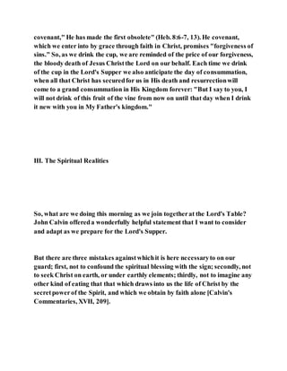 covenant," He has made the first obsolete" (Heb. 8:6-7, 13). He covenant,
which we enter into by grace through faith in Christ, promises "forgiveness of
sins." So, as we drink the cup, we are reminded of the price of our forgiveness,
the bloody death of Jesus Christthe Lord on our behalf. Each time we drink
of the cup in the Lord's Supper we also anticipate the day of consummation,
when all that Christ has securedfor us in His death and resurrectionwill
come to a grand consummation in His Kingdom forever: "But I say to you, I
will not drink of this fruit of the vine from now on until that day when I drink
it new with you in My Father's kingdom."
III. The Spiritual Realities
So, what are we doing this morning as we join togetherat the Lord's Table?
John Calvin offereda wonderfully helpful statement that I want to consider
and adapt as we prepare for the Lord's Supper.
But there are three mistakes againstwhichit is here necessaryto on our
guard; first, not to confound the spiritual blessing with the sign; secondly, not
to seek Christ on earth, or under earthly elements; thirdly, not to imagine any
other kind of eating that that which draws into us the life of Christ by the
secretpowerof the Spirit, and which we obtain by faith alone [Calvin's
Commentaries, XVII, 209].
 