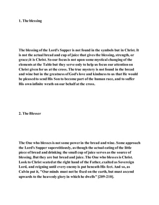 1. The blessing
The blessing of the Lord's Supper is not found in the symbols but in Christ. It
is not the actual bread and cup of juice that gives the blessing, strength, or
grace;it is Christ. So our focus is not upon some mystical changing of the
elements at the Table but they serve only to help us focus our attention on
Christ given for us at the cross. The true mystery is not found in the bread
and wine but in the greatness ofGod's love and kindness to us that He would
be pleasedto send His Son to become part of the human race, and to suffer
His own infinite wrath on our behalf at the cross.
2. The Blesser
The One who blesses is not some powerin the bread and wine. Some approach
the Lord's Supper superstitiously, as though the actual eating of the little
piece of bread and drinking the small cup of juice serves as the source of
blessing. But they are but bread and juice. The One who blesses is Christ.
Look to Christ seatedat the right hand of the Father, exalted as Sovereign
Lord, and reigning until every enemy is put beneath His feet. And so, as
Calvin put it, "Our minds must not be fixed on the earth, but must ascend
upwards to the heavenly glory in which he dwells" [209-210].
 