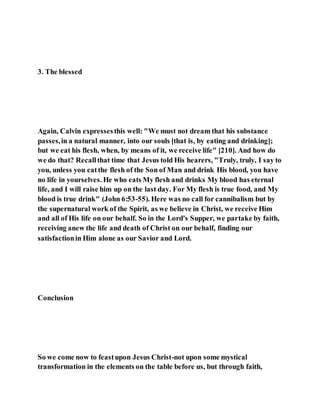 3. The blessed
Again, Calvin expressesthis well: "We must not dream that his substance
passes,in a natural manner, into our souls [that is, by eating and drinking];
but we eat his flesh, when, by means of it, we receive life" [210]. And how do
we do that? Recallthat time that Jesus told His hearers, "Truly, truly, I say to
you, unless you eatthe flesh of the Son of Man and drink His blood, you have
no life in yourselves. He who eats My flesh and drinks My blood has eternal
life, and I will raise him up on the last day. For My flesh is true food, and My
blood is true drink" (John 6:53-55). Here was no call for cannibalism but by
the supernatural work of the Spirit, as we believe in Christ, we receive Him
and all of His life on our behalf. So in the Lord's Supper, we partake by faith,
receiving anew the life and death of Christ on our behalf, finding our
satisfactionin Him alone as our Savior and Lord.
Conclusion
So we come now to feastupon Jesus Christ-not upon some mystical
transformation in the elements on the table before us, but through faith,
 