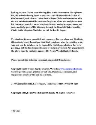 looking to Jesus Christ, remembering Him in the Incarnation, His righteous
life, His substitutionary death at the cross, and His eternal satisfactionof
God's eternal justice for us. Let us look to Jesus Christ and remember with
deepestsatisfactionthat He alone can forgive us of our sins and give us new
life that never ends. Let us, as kingdom citizens, having been purchasedand
redeemedto be part of His kingdom through the blood of Christ, worship
Christ in the Kingdom Mealthat we call the Lord's Supper.
Permissions:You are permitted and encouragedto reproduce and distribute
this material in any format provided that you do not alter the wording in any
way and you do not charge a fee beyond the costof reproduction. For web
posting, a link to this document on our website is preferred. Any exceptions to
the above must be explicitly approved by South Woods BaptistChurch.
Please include the following statement on any distributed copy:
Copyright South Woods Baptist Church. Website: www.southwoodsbc.org.
Used by permission as granted on web site. Questions, comments, and
suggestionsaboutour site canbe senthere.
3175 GermantownRd. S. | Memphis, Tennessee| 38119| (901)758-1213
Copyright 2011, SouthWoods BaptistChurch, All Rights Reserved
The Cup
 