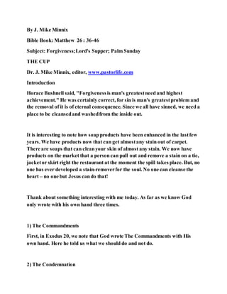By J. Mike Minnix
Bible Book:Matthew 26 : 36-46
Subject: Forgiveness;Lord's Supper; Palm Sunday
THE CUP
Dr. J. Mike Minnix, editor, www.pastorlife.com
Introduction
Horace Bushnell said, "Forgivenessis man's greatestneedand highest
achievement." He was certainly correct, for sin is man's greatestproblem and
the removal of it is of eternal consequence. Since we all have sinned, we need a
place to be cleansedand washedfrom the inside out.
It is interesting to note how soapproducts have been enhanced in the lastfew
years. We have products now that can get almostany stain out of carpet.
There are soaps that can cleanyour skin of almost any stain. We now have
products on the market that a personcan pull out and remove a stain on a tie,
jacketor skirt right the restaurant at the moment the spill takes place. But, no
one has ever developed a stain-removerfor the soul. No one can cleanse the
heart – no one but Jesus cando that!
Thank about something interesting with me today. As far as we know God
only wrote with his own hand three times.
1) The Commandments
First, in Exodus 20, we note that God wrote The Commandments with His
own hand. Here he told us what we should do and not do.
2) The Condemnation
 