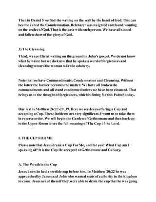 Then in Daniel 5 we find the writing on the wallby the hand of God. This can
best be called the Comdemnation. Belshazerwas weightedand found wanting
on the scales ofGod. That is the case with eachperson. We have all sinned
and fallen short of the glory of God.
3) The Cleansing
Third, we see Christ writing on the ground in John's gospel. We do not know
what he wrote but we do know that he spoke a word of forgiveness and
cleansing towardthe womantaken in adultery.
Note that we have Commandments, Condemnation and Cleansing. Without
the latter the former becomes the matter. We have all broken the
commandments and all stand condemned unless we have been cleansed. That
brings us to the thought of forgiveness, whichis fitting for this Palm Sunday.
Our text is Matthew 26:27-29, 39. Here we see Jesus offering a Cup and
accepting a Cup. These incidents are very significant. I want us to take them
in reverse order. We will begin the Garden of Gethsemane and then back up
to the Upper Room to see the full meaning of The Cup of the Lord.
I. THE CUP FOR ME
Please note that Jesus drank a Cup ForMe, and for you! What Cup am I
speaking of? It is the Cup He acceptedatGethsemane and Calvary.
A. The Wrath in the Cup
Jesus knew he had a terrible cup before him. In Matthew 20:22 he was
approachedby James and John who wanted seats ofauthority in the kingdom
to come. Jesus askedthem if they were able to drink the cup that he was going
 