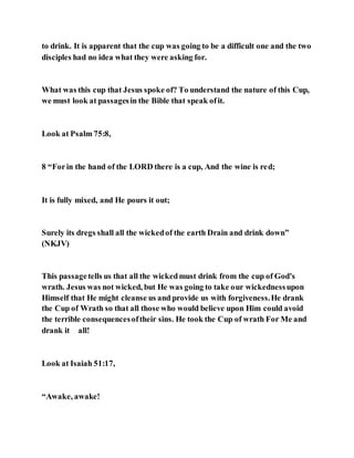 to drink. It is apparent that the cup was going to be a difficult one and the two
disciples had no idea what they were asking for.
What was this cup that Jesus spoke of? To understand the nature of this Cup,
we must look at passagesin the Bible that speak ofit.
Look at Psalm 75:8,
8 “Forin the hand of the LORD there is a cup, And the wine is red;
It is fully mixed, and He pours it out;
Surely its dregs shall all the wickedof the earth Drain and drink down”
(NKJV)
This passagetells us that all the wickedmust drink from the cup of God's
wrath. Jesus was not wicked, but He was going to take our wickednessupon
Himself that He might cleanse us and provide us with forgiveness.He drank
the Cup of Wrath so that all those who would believe upon Him could avoid
the terrible consequencesoftheir sins. He took the Cup of wrath For Me and
drank it all!
Look at Isaiah 51:17,
“Awake, awake!
 