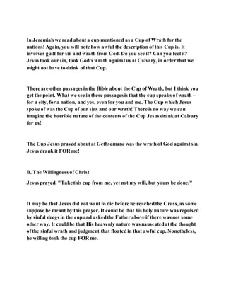 In Jeremiah we read about a cup mentioned as a Cup of Wrath for the
nations! Again, you will note how awful the description of this Cup is. It
involves guilt for sin and wrath from God. Do you see if? Can you feelit?
Jesus took our sin, took God’s wrath againstus at Calvary, in order that we
might not have to drink of that Cup.
There are other passages in the Bible about the Cup of Wrath, but I think you
get the point. What we see in these passagesis that the cup speaks ofwrath –
for a city, for a nation, and yes, even for you and me. The Cup which Jesus
spoke of was the Cup of our sins and our wrath! There is no way we can
imagine the horrible nature of the contents of the Cup Jesus drank at Calvary
for us!
The Cup Jesus prayed about at Gethsemane was the wrath of God againstsin.
Jesus drank it FOR me!
B. The Willingness of Christ
Jesus prayed, "Takethis cup from me, yet not my will, but yours be done."
It may be that Jesus did not want to die before he reachedthe Cross, as some
suppose he meant by this prayer. It could be that his holy nature was repulsed
by sinful dregs in the cup and askedthe Father above if there was not some
other way. It could be that His heavenly nature was nauseatedatthe thought
of the sinful wrath and judgment that floatedin that awful cup. Nonetheless,
he willing took the cup FOR me.
 