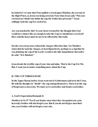 In John 8:11 we note that Peterpulled a sword upon Malchus, the servant of
the High Priest, as Jesus was being arrested. Note what Jesus said, "Put your
swordaway! Shall I not drink the cup the Fatherhas given me?" Jesus
willingly took the cup For eachof us.
Are you touched by this? Is your heart warmed by the thought that God
would love sinners like us enough to take the Cup we should have received?
How cold the heart must be not to be affectedby this truth.
On the cross Jesus once refusedthe vinegar offeredto him. Yet Matthew
states that he took the vinegar, at leastfiguratively, perhaps as a signthat he
was drinking the cup of the Lord's wrath to the full. Immediately thereafter
he said, "It is finished."
Jesus drank the terrible cup of your sins and mine. That is the Cup For Me.
But, I want you to notice something more about the Cup:
II. THE CUP THROUGH ME
In the Upper Room, before Jesus went out to Gethsemane and on to the Cross,
He told his disciples to "divide" the cup among themselves. There is in the cup
of forgiveness a necessity. We must serve eachother and forgive eachother.
A. God's ExpectationDemands It
Matthew 6:14-15 "Forif you forgive men when they sin againstyou, your
heavenly Farther will also forgive you. But if you do not forgive men their
sins, you Farther will not forgive your sins.
 