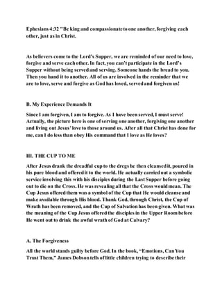 Ephesians 4:32 "Be king and compassionateto one another, forgiving each
other, just as in Christ.
As believers come to the Lord’s Supper, we are reminded of our need to love,
forgive and serve eachother. In fact, you can’t participate in the Lord’s
Supper without being servedand serving. Someone hands the bread to you.
Then you hand it to another. All of us are involved in the reminder that we
are to love, serve and forgive as God has loved, servedand forgiven us!
B. My Experience Demands It
Since I am forgiven, I am to forgive. As I have been served, I must serve!
Actually, the picture here is one of serving one another, forgiving one another
and living out Jesus’love to those around us. After all that Christ has done for
me, can I do less than obey His command that I love as He loves?
III. THE CUP TO ME
After Jesus drank the dreadful cup to the dregs he then cleansedit, poured in
his pure blood and offeredit to the world. He actually carriedout a symbolic
service involving this with his disciples during the LastSupper before going
out to die on the Cross. He was revealing all that the Cross wouldmean. The
Cup Jesus offeredthem was a symbol of the Cup that He would cleanse and
make available through His blood. Thank God, through Christ, the Cup of
Wrath has been removed, and the Cup of Salvationhas been given. What was
the meaning of the Cup Jesus offeredthe disciples in the Upper Room before
He went out to drink the awful wrath of God at Calvary?
A. The Forgiveness
All the world stands guilty before God. In the book, “Emotions, CanYou
Trust Them,” James Dobsontells of little children trying to describe their
 