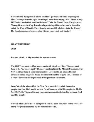 Certainly the dying man’s friend could not go back and undo anything for
him. Can anyone make right the things I have done wrong? Yes! There is only
ONE who can do that, and that is Jesus!Take the Cup of Love, Forgiveness,
Mercy, Grace – the Cup Jesus hands you today. Otherwise, one is forcedto
drink the Cup of Wrath. There is only one sensible choice – take the Cup of
His Forgivenessnow by accepting Him as your Lord and Savior!
GRANT RICHISON
26:28
For this [drink] is My blood of the new covenant,
The Old Testamentratified a covenantwith blood sacrifice. The covenant
here is the “new covenant.” This covenantreplacedthe Mosaic Covenant. The
New (omitted here in some manuscripts) Covenantis an unconditional
covenantbased on grace. Jesus’blood is sufficient to forgive sins. The idea of
a “new” covenantdistinguishes it from previous covenants.
Jesus’death for sin ratified the New Covenantof Jeremiah. Jeremiah
prophesied that God would make a New Covenant with His people (Je 31:31-
34; 32:37-40). The result was a covenant (contract)relationship betweenGod
and His people.
which is shed [literally—is being shed; that is, from this point to the cross]for
many for [with reference to] the remission of sins.
 