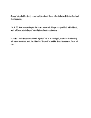 Jesus’blood effectivelyremoved the sin of those who believe. It is the basis of
forgiveness.
He 9: 22 And according to the law almost all things are purified with blood,
and without shedding of blood there is no remission.
1 Jn 1: 7 But if we walk in the light as He is in the light, we have fellowship
with one another, and the blood of Jesus Christ His Son cleanses us from all
sin.
 