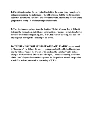 1. Christ forgives sins. By exercising his right to do so our Lord roused early
antagonismamong the defenders of the old religion. But the world has since
seenthat here lay the very root and core of his work. Here is the essence ofthe
gospelfor us today - it promises forgiveness ofsins.
2. This forgiveness springs from the death of Christ. We may find it difficult
to trace the connection;but it is not an invention of human speculation, for we
find our Lord himself speaking of it. It is Christ's own teaching that our sins
are forgiven through the shedding of his blood.
IV. THE REMISSION OF SINS IS OF WIDE APPLICATION. Jesus says it
is "for many." He did not die merely to save an electfew. He had large aims,
and he will not "see of the travail of his soul and be satisfied" until he has
brought many souls out of darkness into light. Therefore the very institution
of the Lord's Supper is an encouragementfor the penitent to seek the pardon
which Christ is so bountiful in bestowing. - W.F.A.
 