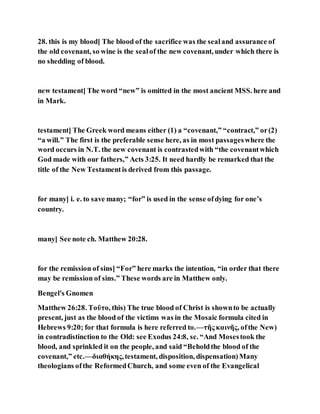 28. this is my blood] The blood of the sacrifice was the sealand assurance of
the old covenant, so wine is the sealof the new covenant, under which there is
no shedding of blood.
new testament] The word “new” is omitted in the most ancient MSS. here and
in Mark.
testament] The Greek word means either (1) a “covenant,” “contract,” or(2)
“a will.” The first is the preferable sense here, as in most passageswhere the
word occurs in N.T. the new covenant is contrastedwith “the covenantwhich
God made with our fathers,” Acts 3:25. It need hardly be remarked that the
title of the New Testamentis derived from this passage.
for many] i. e. to save many; “for” is used in the sense ofdying for one’s
country.
many] See note ch. Matthew 20:28.
for the remission of sins] “For” here marks the intention, “in order that there
may be remission of sins.” These words are in Matthew only.
Bengel's Gnomen
Matthew 26:28. Τοῦτο, this) The true blood of Christ is shownto be actually
present, just as the blood of the victims was in the Mosaic formula cited in
Hebrews 9:20; for that formula is here referred to.—τῆς καινῆς, ofthe New)
in contradistinction to the Old: see Exodus 24:8, sc. “And Mosestook the
blood, and sprinkled it on the people, and said “Beholdthe blood of the
covenant,” etc.—διαθήκης,testament, disposition, dispensation)Many
theologians ofthe ReformedChurch, and some even of the Evangelical
 