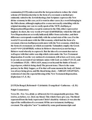 communion,[1135]endeavouredin the lastgenerationto reduce the whole
scheme of Christian doctrine to the form of a covenant:a method pre-
eminently suited to the Jewishtheology;but Scripture expressesthe New
divine economy in this case,as it is wont in other cases,by a word belonging to
the Old scheme, although employed in a sense notexactly coinciding with its
original meaning: nor can we easilyspeak of the NEW, διαθήκη,or
Dispensation(Dispositio), exceptin contrastto the Old, either expressedor
implied. In short, the very words ‫ב‬ ַּ‫ד‬ and ΔΙΑΘΉΚΗ [by which the Old and
New Dispensationare severallyindicated] differ from eachother, and their
difference corresponds wonderfully with the actual state of the case.Forthe
word ‫ב‬ ַּ‫ד‬ accords more with the Old economy, which had the form of a
covenant, whereas διαθήκηaccords more with the New economy, which has
the form of a testament; on which accountthe Talmudists employ the Greek
word ‫ַּקַּדַַּּד‬ [ΔΙΑΘΉΚΗ, written in Hebrew characters]as not having a
Hebrew word whereby to express it. But the idea of a covenant does not so
well agree with that entire son-ship which exists under the New Testament
dispensation. Even the very notion of a testament, will at last, as it were, come
to an end, on accountof our intimate union with God: see John17:21-22, and
1 Corinthians 15:28.—ΠΟΛΛῶΝ, many) even beyond the limits of Israel.—
ἐκχυνόμενον, which is being shed) The present tense. There is the same
potency in the Holy Supper, as if in that self-same moment the body of Christ
was always being given, and His blood being shed.—ἌΦΕΣΙΝ ἉΜΑΡΤΙῶΝ,
remissionof sins) the especialblessing ofthe New Testamentdispensation.
[Ephesians 1:7, E. B.]
[1135]In Bengel, Reformed= Calvinistic: Evangelical= Lutheran.—(I. B.)
Pulpit Commentary
Verse 28. - For. Yes, drink ye all hereof, for it is unspeakablyprecious. This
(τοῦτο, as before, ver. 26)is my blood. This which I here give you. The blood
separatedfrom the body represents Christ's death by violence;it was also the
sign of the ratification of a covenant. Of the new testament; διαθήκης:
covenant. The adjective"new"is omitted by some goodmanuscripts and
 