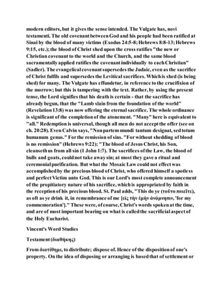 modern editors, but it gives the sense intended. The Vulgate has, novi
testamenti. The old covenantbetweenGod and his people had been ratified at
Sinai by the blood of many victims (Exodus 24:5-8;Hebrews 8:8-13;Hebrews
9:15, etc.);the blood of Christ shed upon the cross ratifies "the new or
Christian covenant to the world and the Church, and the same blood
sacramentallyapplied ratifies the covenantindividually to eachChristian"
(Sadler). The evangelicalcovenantsupersedes the Judaic, even as the sacrifice
of Christ fulfils and supersedes the Levitical sacrifices. Whichis shed (is being
shed) for many. The Vulgate has effundetur, in reference to the crucifixion of
the morrow; but this is tampering with the text. Rather, by using the present
tense, the Lord signifies that his death is certain - that the sacrifice has
already begun, that the "Lamb slain from the foundation of the world"
(Revelation13:8) was now offering the eternal sacrifice. The whole ordinance
is significant of the completionof the atonement. "Many" here is equivalent to
"all." Redemption is universal, though all men do not acceptthe offer (see on
ch. 20:28). Even Calvin says, "Nonpartem mundi tantum designat, sedtotum
humanum genus." Forthe remission of sins. "Forwithout shedding of blood
is no remission" (Hebrews 9:22); "The blood of Jesus Christ, his Son,
cleansethus from all sin (1 John 1:7). The sacrifices ofthe Law, the blood of
bulls and goats, couldnot take awaysin; at most they gave a ritual and
ceremonialpurification. But what the Mosaic Law could not effectwas
accomplishedby the precious blood of Christ, who offered himself a spotless
and perfectVictim unto God. This is our Lord's most complete announcement
of the propitiatory nature of his sacrifice, whichis appropriated by faith in
the receptionof his precious blood. St. Paul adds, "This do ye (τοῦτο ποιεῖτε),
as oft as ye drink it, in remembrance of me [εἰς τὴν ἐμὴν ἀνάμνησιν, 'for my
commemoration']." These were, ofcourse, Christ's words spokenat the time,
and are of most important bearing on what is calledthe sacrificialaspectof
the Holy Eucharist.
Vincent's Word Studies
Testament(διαθήκης)
From διατίθημι, to distribute; dispose of. Hence of the dispositionof one's
property. On the idea of disposing or arranging is basedthat of settlement or
 