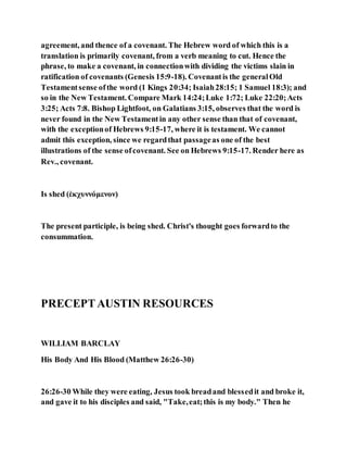 agreement, and thence of a covenant. The Hebrew word of which this is a
translation is primarily covenant, from a verb meaning to cut. Hence the
phrase, to make a covenant, in connectionwith dividing the victims slain in
ratification of covenants (Genesis 15:9-18). Covenantis the generalOld
Testamentsense ofthe word (1 Kings 20:34; Isaiah28:15; 1 Samuel 18:3); and
so in the New Testament. Compare Mark 14:24;Luke 1:72; Luke 22:20;Acts
3:25; Acts 7:8. Bishop Lightfoot, on Galatians 3:15, observes that the word is
never found in the New Testamentin any other sense than that of covenant,
with the exceptionof Hebrews 9:15-17, where it is testament. We cannot
admit this exception, since we regardthat passageas one of the best
illustrations of the sense ofcovenant. See on Hebrews 9:15-17. Render here as
Rev., covenant.
Is shed (ἐκχυννόμενον)
The present participle, is being shed. Christ's thought goes forwardto the
consummation.
PRECEPTAUSTIN RESOURCES
WILLIAM BARCLAY
His Body And His Blood (Matthew 26:26-30)
26:26-30 While they were eating, Jesus took breadand blessedit and broke it,
and gave it to his disciples and said, "Take,eat;this is my body." Then he
 