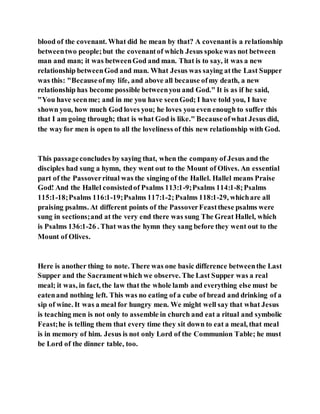 blood of the covenant. What did he mean by that? A covenantis a relationship
betweentwo people;but the covenantof which Jesus spokewas not between
man and man; it was betweenGod and man. That is to say, it was a new
relationship betweenGod and man. What Jesus was saying atthe Last Supper
was this: "Becauseofmy life, and above all because ofmy death, a new
relationship has become possible betweenyou and God." It is as if he said,
"You have seenme; and in me you have seenGod; I have told you, I have
shown you, how much God loves you; he loves you even enough to suffer this
that I am going through; that is what God is like." Becauseofwhat Jesus did,
the wayfor men is open to all the loveliness of this new relationship with God.
This passageconcludes by saying that, when the company of Jesus and the
disciples had sung a hymn, they went out to the Mount of Olives. An essential
part of the Passoverritual was the singing of the Hallel. Hallel means Praise
God! And the Hallel consistedof Psalms 113:1-9;Psalms 114:1-8;Psalms
115:1-18;Psalms 116:1-19;Psalms 117:1-2;Psalms 118:1-29, whichare all
praising psalms. At different points of the PassoverFeastthese psalms were
sung in sections;and at the very end there was sung The Great Hallel, which
is Psalms 136:1-26 . That was the hymn they sang before they went out to the
Mount of Olives.
Here is another thing to note. There was one basic difference betweenthe Last
Supper and the Sacramentwhich we observe. The Last Supper was a real
meal; it was, in fact, the law that the whole lamb and everything else must be
eatenand nothing left. This was no eating of a cube of bread and drinking of a
sip of wine. It was a meal for hungry men. We might well say that what Jesus
is teaching men is not only to assemble in church and eat a ritual and symbolic
Feast;he is telling them that every time they sit down to eat a meal, that meal
is in memory of him. Jesus is not only Lord of the Communion Table; he must
be Lord of the dinner table, too.
 