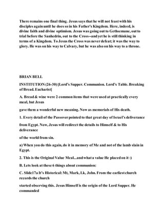 There remains one final thing. Jesus says that he will not feastwith his
disciples againuntil he does so in his Father's Kingdom. Here, indeed, is
divine faith and divine optimism. Jesus was going out to Gethsemane, outto
trial before the Sanhedrin, out to the Cross--andyet he is still thinking in
terms of a Kingdom. To Jesus the Cross was neverdefeat; it was the way to
glory. He was on his way to Calvary, but he was also on his way to a throne.
BRIAN BELL
INSTITUTION (26-30)[Lord’s Supper. Communion. Lord’s Table. Breaking
of Bread. Eucharist]
A. Bread& wine were 2 common items that were used at practically every
meal, but Jesus
gave them a wonderful new meaning. Now as memorials of His death.
1. Every detail of the Passoverpointed to that great day of Israel’s deliverance
from Egypt. Now, Jesus will redirect the details to Himself & to His
deliverance
of the world from sin.
a) When you do this again, do it in memory of Me and not of the lamb slain in
Egypt.
2. This is the Original Value Meal...andwhata value He placedon it :)
B. Lets look at these 6 things about communion:
C. Slide17a It’s Historical:Mt, Mark, Lk, John. From the earliestchurch
records the church
started observing this. Jesus Himself is the origin of the Lord Supper. He
commanded
 