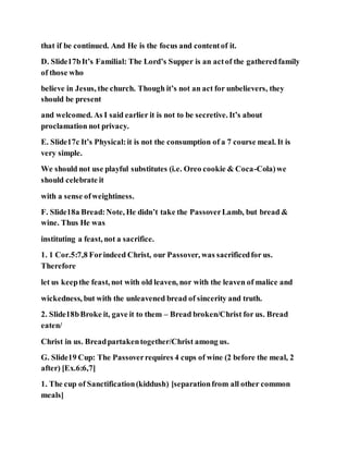 that if be continued. And He is the focus and contentof it.
D. Slide17bIt’s Familial: The Lord’s Supper is an actof the gatheredfamily
of those who
believe in Jesus, the church. Though it’s not an act for unbelievers, they
should be present
and welcomed. As I said earlier it is not to be secretive. It’s about
proclamation not privacy.
E. Slide17c It’s Physical:it is not the consumption of a 7 course meal. It is
very simple.
We should not use playful substitutes (i.e. Oreo cookie & Coca-Cola)we
should celebrate it
with a sense ofweightiness.
F. Slide18a Bread:Note, He didn’t take the PassoverLamb, but bread &
wine. Thus He was
instituting a feast, not a sacrifice.
1. 1 Cor.5:7,8 Forindeed Christ, our Passover, was sacrificedfor us.
Therefore
let us keepthe feast, not with old leaven, nor with the leaven of malice and
wickedness, but with the unleavened bread of sincerity and truth.
2. Slide18bBroke it, gave it to them – Bread broken/Christ for us. Bread
eaten/
Christ in us. Breadpartakentogether/Christ among us.
G. Slide19 Cup: The Passoverrequires 4 cups of wine (2 before the meal, 2
after) [Ex.6:6,7]
1. The cup of Sanctification(kiddush) [separationfrom all other common
meals]
 