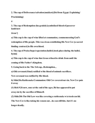2. The cup of Deliverance/salvation(makkot)[Delfrom Egypt. Explaining/
Proclaiming]
4
3. The cup of Redemption (ha-geulah) [symbolized blood of passover
lamb/now
Jesus’]
a) This cup is the cup of wine lifted at communion, commemorating God’s
redemption of His people. This was Jesus establishing His New Cov [a sacred
binding contract]in His own blood.
4. The cup of Praise/hope/expectation(hallel) [took place during the hallel,
hymn]
a) This cup is the cup of wine that Jesus refusedto drink from until the
coming of His Father’s Kingdom.
5. Going back to the The 3rd cup...Redemption...
a) Old covenant(Sinai) ratified w/the blood of animals sacrifices.
New covenantwas ratified by His blood.
b) Slide20a RattlesnakeCommunion: Old Cov coveredour sin. New Cov puts
it away
(1) Heb.9:26 now, once at the end of the ages, He has appearedto put
awaysin by the sacrifice ofHimself.
(2) Slide20b The Old Law was like covering a rattlesnake w/a trashcan lid.
The New Cov is like taking his venom out…he can still bite, but it’s no
longerdeadly.
 