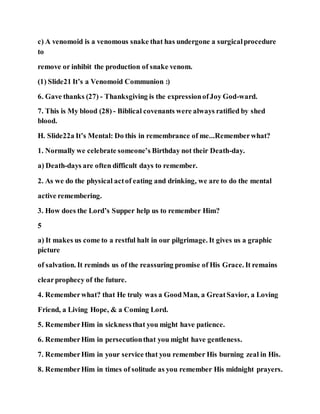c) A venomoid is a venomous snake that has undergone a surgicalprocedure
to
remove or inhibit the production of snake venom.
(1) Slide21 It’s a Venomoid Communion :)
6. Gave thanks (27) - Thanksgiving is the expressionofJoy God-ward.
7. This is My blood (28) - Biblical covenants were always ratified by shed
blood.
H. Slide22a It’s Mental: Do this in remembrance of me...Rememberwhat?
1. Normally we celebrate someone’s Birthday not their Death-day.
a) Death-days are often difficult days to remember.
2. As we do the physical actof eating and drinking, we are to do the mental
active remembering.
3. How does the Lord’s Supper help us to remember Him?
5
a) It makes us come to a restful halt in our pilgrimage. It gives us a graphic
picture
of salvation. It reminds us of the reassuring promise of His Grace. It remains
clearprophecy of the future.
4. Rememberwhat? that He truly was a GoodMan, a GreatSavior, a Loving
Friend, a Living Hope, & a Coming Lord.
5. RememberHim in sicknessthat you might have patience.
6. RememberHim in persecutionthat you might have gentleness.
7. RememberHim in your service that you remember His burning zeal in His.
8. RememberHim in times of solitude as you remember His midnight prayers.
 