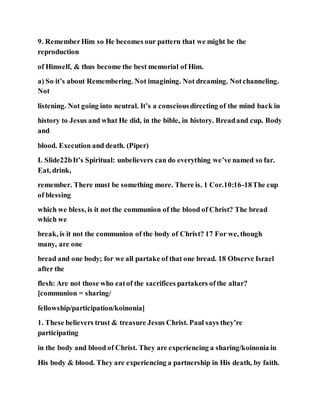 9. RememberHim so He becomes our pattern that we might be the
reproduction
of Himself, & thus become the best memorial of Him.
a) So it’s about Remembering. Not imagining. Not dreaming. Notchanneling.
Not
listening. Not going into neutral. It’s a consciousdirecting of the mind back in
history to Jesus and what He did, in the bible, in history. Breadand cup. Body
and
blood. Execution and death. (Piper)
I. Slide22bIt’s Spiritual: unbelievers can do everything we’ve named so far.
Eat, drink,
remember. There must be something more. There is. 1 Cor.10:16-18The cup
of blessing
which we bless, is it not the communion of the blood of Christ? The bread
which we
break, is it not the communion of the body of Christ? 17 For we, though
many, are one
bread and one body; for we all partake of that one bread. 18 Observe Israel
after the
flesh: Are not those who eatof the sacrifices partakers ofthe altar?
[communion = sharing/
fellowship/participation/koinonia]
1. These believers trust & treasure Jesus Christ. Paul says they’re
participating
in the body and blood of Christ. They are experiencing a sharing/koinonia in
His body & blood. They are experiencing a partnership in His death, by faith.
 