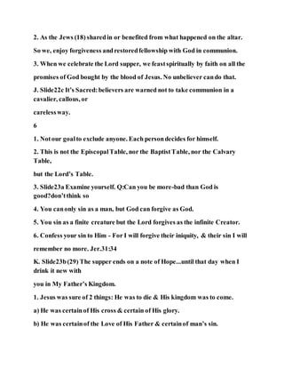 2. As the Jews (18) sharedin or benefited from what happened on the altar.
So we, enjoy forgiveness andrestoredfellowship with God in communion.
3. When we celebrate the Lord supper, we feastspiritually by faith on all the
promises of God bought by the blood of Jesus. No unbeliever cando that.
J. Slide22c It’s Sacred:believers are warned not to take communion in a
cavalier, callous, or
carelessway.
6
1. Notour goalto exclude anyone. Each persondecides for himself.
2. This is not the EpiscopalTable, nor the BaptistTable, nor the Calvary
Table,
but the Lord’s Table.
3. Slide23a Examine yourself. Q:Can you be more-bad than God is
good?don’tthink so
4. You canonly sin as a man, but God can forgive as God.
5. You sin as a finite creature but the Lord forgives as the infinite Creator.
6. Confess your sin to Him - For I will forgive their iniquity, & their sin I will
remember no more. Jer.31:34
K. Slide23b(29) The supper ends on a note of Hope...until that day when I
drink it new with
you in My Father’s Kingdom.
1. Jesus was sure of 2 things: He was to die & His kingdom was to come.
a) He was certainof His cross & certain of His glory.
b) He was certainof the Love of His Father & certainof man’s sin.
 