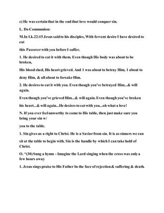 c) He was certainthat in the end that love would conquer sin.
L. Do Communion:
M.In Lk.22:15 Jesus saidto his disciples, With fervent desire I have desired to
eat
this Passoverwith you before I suffer.
1. He desired to eat it with them. Even though His body was about to be
broken,
His blood shed, His heart grieved. And 1 was about to betray Him, 1 about to
deny Him, & all about to forsake Him.
2. He desires to eat it with you. Even though you’ve betrayed Him...& will
again.
Even though you’ve grieved Him...& will again. Even though you’ve broken
his heart...& will again...He desires to eatwith you...oh what a love!
N. If you ever feelunworthy to come to His table, then just make sure you
bring your sin w/
you to the table.
1. Sin gives us a right to Christ. He is a Saviorfrom sin. It is as sinners we can
sit at the table to begin with. Sin is the handle by which I can take hold of
Christ.
O. *(30)Sung a hymn - Imagine the Lord singing when the cross was onlya
few hours away
1. Jesus sings praise to His Father In the face of rejection& suffering & death.
 