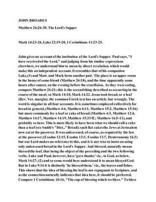JOHN BROADUS
Matthew 26:26-30. The Lord's Supper
Mark 14:23-26, Luke 22:19-20, 1 Corinthians 11:23-25.
John gives no accountof the institution of the Lord's Supper. Paul says, "I
have receivedof the Lord," and judging from his similar expressions
elsewhere,we understand him to mean by direct revelation, which would
make this an independent account. It resembles that of his companion
Luke,(1) and Matt. and Mark form another pair. The place is an upper room
in the house of some friend (Matthew 26:18), and the time apparently some
hours after sunset, on the evening before the crucifixion. As they were eating,
compare Matthew 26:21; this is the secondthing described as occurring in the
course of the meal; so Mark 14:18, Mark 14:22. Jesus took bread, or a loaf
(Rev. Ver. margin); the common Greek text has an article, but wrongly. The
word is singular in all four accounts. It is sometimes employed collectivelyfor
bread in general, (Matthew 4:4, Matthew 6:11, Matthew 15:2, Matthew 15:16)
but more commonly for a loaf or cake ofbread (Matthew 4:3, Matthew 12:4,
Matthew 14:17, Matthew 14:19, Matthew 15:33 ff.; Matthew 16:5-11), and
probably so here. This is more likely to have been what we should call a cake
than a loaf (see Smith's "Dict.," Bread);such fiat cakesthe Jews atJerusalem
now eatat the passover. It was unleavened, of course, as required by the law
at the passover;(Exodus 12:15, Exodus 13:3, Exodus 13:7, Deuteronomy 16:3)
but our Lord makes no reference to this, and it is not wise to insist on using
only unleavened bread in the Lord's Supper. And blessed, naturally means
blessedthe loaf, that being the object of the preceding and the two following
verbs. Luke and Paul, however, have 'gave thanks' viz., to God, as below,
Mark 14:27; (2) and so some would here understand it to mean blessedGod.
But in Luke 9:16 it is distinctly 'he blessedthem,' viz., the loaves and fishes.
This shows that the idea of blessing the loaf is not repugnant to Scripture, and
as the connectionnaturally indicates that idea here, it should be preferred.
Compare 1 Corinthians 10:16, "The cup of blessing which we bless." To bless
 