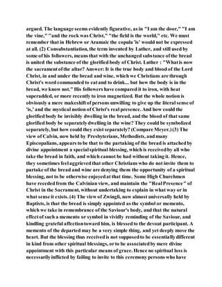 argued. The language seems evidently figurative, as in "I am the door," "I am
the vine," "and the rock was Christ," "the field is the world," etc. We must
remember that in Hebrew or Aramaic the copula 'is' would not be expressed
at all. (2) Consubstantiation, the term invented by Luther, and still used by
some of his followers, means that with the unchanged substance ofthe bread
is united the substance of the glorified body of Christ. Luther : "Whatis now
the sacramentofthe altar? Answer: It is the true body and blood of the Lord
Christ, in and under the bread and wine, which we Christians are through
Christ's word commanded to eatand to drink... but how the body is in the
bread, we know not." His followers have compared it to iron, with heat
superadded, or more recently to iron magnetized. But the whole notion is
obviously a mere makeshiftof persons unwilling to give up the literal sense of
'is,' and the mystical notion of Christ's real presence. And how could the
glorified body be invisibly dwelling in the bread, and the blood of that same
glorified body be separatelydwelling in the wine? They could be symbolized
separately, but how could they exist separately? (Compare Meyer.)(3) The
view of Calvin, now held by Presbyterians, Methodists, andmany
Episcopalians, appears to be that to the partaking of the bread is attachedby
divine appointment a specialspiritual blessing, which is receivedby all who
take the bread in faith, and which cannot be had without taking it. Hence,
they sometimes feelaggrievedthat other Christians who do not invite them to
partake of the bread and wine are denying them the opportunity of a spiritual
blessing, not to be otherwise enjoyedat that time. Some High Churchmen
have recededfrom the Calvinian view, and maintain the "RealPresence" of
Christ in the Sacrament, without undertaking to explain in what way or in
what sense it exists. (4) The view of Zwingli, now almost universally held by
Baptists, is that the bread is simply appointed as the symbol or memento,
which we take in remembrance of the Saviour's body, and that the natural
effectof such a memento or symbol in vividly reminding of the Saviour, and
kindling grateful affectiontoward him, is blessedto the devout participant. A
memento of the departed may be a very simple thing, and yet deeply move the
heart. But the blessing thus receivedis not supposedto be essentiallydifferent
in kind from other spiritual blessings, orto be associatedby mere divine
appointment with this particular means of grace. Hence no spiritual loss is
necessarilyinflicted by failing to invite to this ceremony persons who have
 