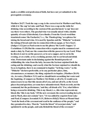 made a credible oral professionof faith, but have not yet submitted to the
prerequisite ceremony.
Matthew 26:27. Took the cup; a cup, is the correcttext in Matthew and Mark,
while it is 'the cup' in Luke and Paul. There was a cup on the table for
drinking wine according to the customof the paschalmeal; 'a cup' does not
say there were others. The paschalwine was usually mixed with a double
quantity of water (Edersheim). Gave thanks. From the Greek wordthus
translated comes 'the Eucharist,'i. e., 'the Thanksgiving,'as a phrase for
taking the bread and wine. It is used by Ignatius and the "Didache" to denote
the taking of bread and wine in connectionwith an agape, or'love feast',
(Judges 1:12) just as Paul seems to use his phrase 'the Lord's Supper.' (1
Corinthians 11:20) But the connectionwith a regularmeal in common is not
made a duty by Paul, nor the connectionwith the passoverby our Lord. What
he directs is not to eatthe passover, orto eat a supper, not to eat in the
evening, or at a table, or in a reclining posture, but to eat bread and drink
wine. Protestants unite in declaiming againstthe Romish practice of
withholding the wine from the laity, because the Saviour enjoined both the
eating and the drinking; and exactly what the Saviour enjoined we should do.
So as to baptism, there is no command to baptize "in living water," as the
"Didache" declarespreferable, orin any particular place, time,
circumstances, ormanner; the thing enjoined is to baptize, (Matthew 28:19)
viz., in water, (Matthew 3:11) and we should insist on nothing but waterand
the baptizing. (Compare on Matthew 3:6) Drink ye all of it, It would seem
unnecessaryto say that this means all of you, and not all of it, as the Greek
places beyond question; yet some have misunderstood. Mark records, not the
command, but the performance, 'and they all drank of it.' For, what follows
being a reasonfor drinking. This is my blood, i. e., this wine represents my
blood, like 'this is my body.' Of the new covenant; the correctreading here,(1)
and in Mark, does not contain"new." It was added by copyists from Luke
and Paul. (Compare Jeremiah31:31, Hebrews 8:8)(2) Moses atMount Sinai
"took the book of the covenantand read in the audience of the people," and
they promised to obey. Then he "took the blood "of oxen just slain," and
sprinkled it on the people, and said, Behold the blood of the covenant."
 