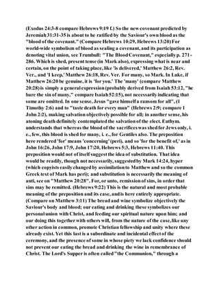 (Exodus 24:3-8 compare Hebrews 9:19 f.) So the new covenant predicted by
Jeremiah31:31-35 is about to he ratified by the Saviour's own blood as the
"blood of the covenant." (Compare Hebrews 10:29, Hebrews 13:20)For
world-wide symbolism of blood as sealing a covenant, and its participation as
denoting vital union, see Trumbull: "The BloodCovenant," especiallyp. 271-
286. Which is shed, present tense (in Mark also), expressing what is near and
certain, on the point of taking place, like 'is delivered,' Matthew 26:2, Rev.
Ver., and 'I keep,'Matthew 26:18, Rev. Ver. For many, so Mark. In Luke, if
Matthew 26:20 be genuine, it is 'for you.' The 'many' (compare Matthew
20:28)is simply a generalexpression(probably derived from Isaiah 53:12, "he
bare the sin of many," compare Isaiah52:15), not necessarilyindicating that
some are omitted. In one sense, Jesus "gave himselfa ransom for all", (1
Timothy 2:6) and to "taste death for every man" (Hebrews 2:9; compare 1
John 2:2), making salvation objectivelypossible for all; in another sense, his
atoning death definitely contemplatedthe salvationof the elect. Euthym.
understands that whereas the blood of the sacrificeswas shedfor Jews only, i.
e., few, this blood is shed for many, i. e., for Gentiles also. The preposition
here rendered 'for' means 'concerning'(peri), and so 'for the benefit of,' as in
John 16:26, John 17:9, John 17:20, Hebrews 5:3, Hebrews 11:40. This
preposition would not of itself suggestthe idea of substitution. That idea
would be readily, though not necessarily, suggestedby Mark 14:24, hyper
(which copyists easilychangedby assimilationto Matthew and so the common
Greek text of Mark has peri); and substitution is necessarilythe meaning of
anti, see on "Matthew 20:28". For, or unto, remissionof sins, in order that
sins may be remitted. (Hebrews 9:22) This is the natural and most probable
meaning of the preposition and its case, andis here entirely appropriate.
(Compare on Matthew 3:11) The bread and wine symbolize objectively the
Saviour's body and blood; our eating and drinking these symbolizes our
personalunion with Christ, and feeding our spiritual nature upon him; and
our doing this togetherwith others will, from the nature of the case,like any
other action in common, promote Christian fellowship and unity where these
already exist. Yet this last is a subordinate and incidental effectof the
ceremony, and the presence of some in whose piety we lack confidence should
not prevent our eating the bread and drinking the wine in remembrance of
Christ. The Lord's Supper is often called"the Communion," through a
 