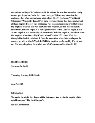 misunderstanding of 1 Corinthians 10:16, where the word communion really
means 'participation,' as in Rev. Ver., margin. This wrong name for the
ordinance has often proved very misleading. (See T. G. Jones, "The Great
Misnomer," Nashville, Tenn.) Few have everquestioned that the apostles had
all been baptized before this ordinance was established;some urge that being
the baptism of John, this was not Christian baptism, and so they curiously
infer that Christian baptism is not a prerequisite to the Lord's Supper. But if
John's baptism was essentiallydistinct from Christian baptism, then how as to
the baptism administered by Christ himself, (John 3:22, John 3:26) i. e.,
through his disciples, (John 4:1 f.) at the same time with John, and upon the
same generalteaching? (Mark 1:15) If the baptism performed by Christ was
not Christian baptism, then what was it? (Compare on Matthew 11:11)
RICH CATHERS
Matthew 26:26-29
Thursday Evening Bible Study
June 7, 2007
Introduction
We are in the night that Jesus will be betrayed. We are in the middle of the
meal known as “The Last Supper”.
:26-29 Communion
 