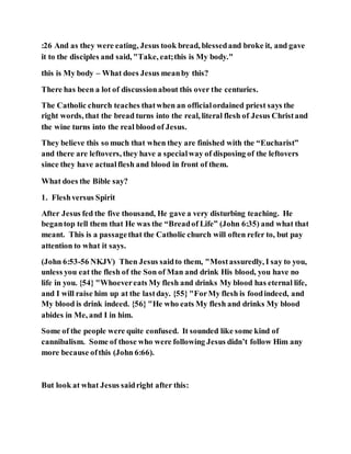 :26 And as they were eating, Jesus took bread, blessedand broke it, and gave
it to the disciples and said, "Take, eat;this is My body."
this is My body – What does Jesus meanby this?
There has been a lot of discussionabout this over the centuries.
The Catholic church teaches thatwhen an officialordained priest says the
right words, that the bread turns into the real, literal flesh of Jesus Christand
the wine turns into the real blood of Jesus.
They believe this so much that when they are finished with the “Eucharist”
and there are leftovers, they have a specialway of disposing of the leftovers
since they have actualflesh and blood in front of them.
What does the Bible say?
1. Fleshversus Spirit
After Jesus fed the five thousand, He gave a very disturbing teaching. He
begantop tell them that He was the “Breadof Life” (John 6:35) and what that
meant. This is a passagethat the Catholic church will often refer to, but pay
attention to what it says.
(John 6:53-56 NKJV) Then Jesus saidto them, "Mostassuredly, I say to you,
unless you eat the flesh of the Son of Man and drink His blood, you have no
life in you. {54} "Whoevereats My flesh and drinks My blood has eternal life,
and I will raise him up at the lastday. {55} "ForMy flesh is foodindeed, and
My blood is drink indeed. {56} "He who eats My flesh and drinks My blood
abides in Me, and I in him.
Some of the people were quite confused. It sounded like some kind of
cannibalism. Some of those who were following Jesus didn’t follow Him any
more because ofthis (John 6:66).
But look at what Jesus saidright after this:
 