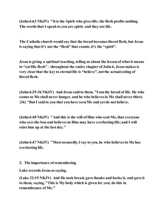 (John 6:63 NKJV) "It is the Spirit who gives life; the flesh profits nothing.
The words that I speak to you are spirit, and they are life.
The Catholic church would say that the bread becomes literal flesh, but Jesus
is saying that it’s not the “flesh” that counts, it’s the “spirit”.
Jesus is giving a spiritual teaching, telling us about the lessonof what it means
to “eatHis flesh” – throughout the entire chapter of John 6, Jesus makes is
very clearthat the key to eternal life is “believe”, notthe actualeating of
literal flesh.
(John 6:35-36 NKJV) And Jesus said to them, "I am the bread of life. He who
comes to Me shall never hunger, and he who believes in Me shall never thirst.
{36} "But I said to you that you have seenMe and yet do not believe.
(John 6:40 NKJV) "And this is the will of Him who sent Me, that everyone
who sees the Son and believes in Him may have everlasting life; and I will
raise him up at the last day."
(John 6:47 NKJV) "Mostassuredly, I say to you, he who believes in Me has
everlasting life.
2. The importance of remembering
Luke records Jesus as saying,
(Luke 22:19 NKJV) And He took bread, gave thanks and broke it, and gave it
to them, saying, "This is My body which is given for you; do this in
remembrance of Me."
 