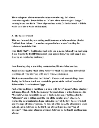 The whole point of communion is about remembering. It’s about
remembering what Jesus did for us. It’s not about some magicalthing of
turning bread into flesh. Those ofyou raisedin the Catholic church – did the
wafertaste like a waferor like flesh?
3. The Passoveritself
This was the meal they are eating, and it was meant to be reminder of what
God had done before. It was also supposedto be a way of teaching the
children about their faith.
(Exo 12:14 NKJV) 'So this day shall be to you a memorial; and you shall keep
it as a feastto the LORD throughout your generations. Youshall keepit as a
feastby an everlasting ordinance.
Now Jesus is giving a new thing to remember, His death for our sins.
Jesus is replacing the ritual of the Passover, whichwas intended to be about
teaching and remembering, with a new ritual, communion.
The Passovermealis called the “Seder”. There are all sorts of things done
during the Seder to teachand remind the people at the table of how God
delivered the Israelites from Egypt.
Part of the tradition is that there is a plate with three “matzot”, three sheets of
unleavened bread. At the beginning of the meal, there is a time knownas the
“Yachatz”, when the middle matzot is broken, the largerhalf is calledthe
“afikomen” and is hidden until the end of the meal as a sort of dessert.
During the meal certain foods are eaten, the story of the first Passoveris told,
and two cups of wine are drunk. At the end of the meal, the afikomenis taken
out and eaten, followedby the third cup of wine known as the “cup of
blessing”. Thensongs ofpraise are sung, followedby the fourth and final cup
of wine.
 