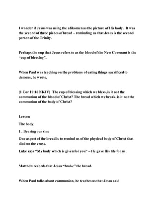 I wonder if Jesus was using the afikomenas the picture of His body. It was
the secondofthree pieces ofbread – reminding us that Jesus is the second
person of the Trinity.
Perhaps the cup that Jesus refers to as the blood of the New Covenantis the
“cup of blessing”.
When Paul was teaching on the problems of eating things sacrificedto
demons, he wrote,
(1 Cor 10:16 NKJV) The cup of blessing which we bless, is it not the
communion of the blood of Christ? The bread which we break, is it not the
communion of the body of Christ?
Lesson
The body
1. Bearing our sins
One aspectof the bread is to remind us of the physical body of Christ that
died on the cross.
Luke says “My body which is given for you” – He gave His life for us.
Matthew records that Jesus “broke”the bread.
When Paul talks about communion, he teaches us that Jesus said
 