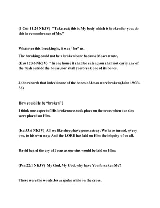 (1 Cor 11:24 NKJV) "Take, eat; this is My body which is brokenfor you; do
this in remembrance of Me."
Whateverthis breaking is, it was “for” us.
The breaking could not be a broken bone because Moseswrote,
(Exo 12:46 NKJV) "In one house it shall be eaten;you shall not carry any of
the flesh outside the house, nor shall you break one of its bones.
John records that indeed none of the bones of Jesus were broken(John 19:33-
36)
How could He be “broken”?
I think one aspectof His brokenness took place on the cross when our sins
were placed on Him.
(Isa 53:6 NKJV) All we like sheephave gone astray; We have turned, every
one, to his own way; And the LORD has laid on Him the iniquity of us all.
David heard the cry of Jesus as our sins would be laid on Him:
(Psa 22:1 NKJV) My God, My God, why have You forsakenMe?
These were the words Jesus spoke while on the cross.
 