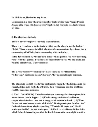 He died for us, He died to pay for us.
Communion is a time when we remember that our sins were “heaped” upon
Jesus on the cross. His bones weren’tbroken, but His body was broken from
my sins.
2. The church as the body
There is anotheraspectof the body in communion.
There is a very clearsense in Scripture that we, the church, are the body of
Christ. There is a sense in which when we take communion, there is not just a
communing with Christ, but a communing with eachother.
In the Jewishmindset, when you ate a meal with a person, you were becoming
“one” with that person. I eat the same bread that you eat. We are nourished
with the same bread. We become one.
The Greek wordfor “communion” is also the same word translated
“fellowship”. Koinonia means “sharing”, “having something in common.
The church in Corinth was having problems because they had divisions in the
church, divisions in the body of Christ. Paul recognizedhow the problems
could be seenin communion:
(1 Cor 11:20-30 NKJV) Therefore whenyou come togetherin one place, it is
not to eatthe Lord's Supper. {21} For in eating, eachone takes his own
supper aheadof others; and one is hungry and another is drunk. {22} What!
Do you not have houses to eatand drink in? Or do you despise the church of
God and shame those who have nothing? What shall I sayto you? Shall I
praise you in this? I do not praise you. {23} For I receivedfrom the Lord that
which I also delivered to you: that the Lord Jesus on the same night in which
 