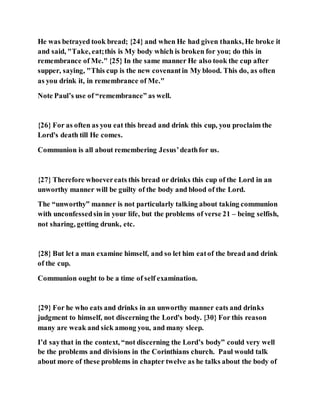 He was betrayed took bread; {24} and when He had given thanks, He broke it
and said, "Take, eat;this is My body which is broken for you; do this in
remembrance of Me." {25} In the same manner He also took the cup after
supper, saying, "This cup is the new covenantin My blood. This do, as often
as you drink it, in remembrance of Me."
Note Paul’s use of “remembrance” as well.
{26} For as often as you eat this bread and drink this cup, you proclaim the
Lord's death till He comes.
Communion is all about remembering Jesus’deathfor us.
{27} Therefore whoevereats this bread or drinks this cup of the Lord in an
unworthy manner will be guilty of the body and blood of the Lord.
The “unworthy” manner is not particularly talking about taking communion
with unconfessedsin in your life, but the problems of verse 21 – being selfish,
not sharing, getting drunk, etc.
{28} But let a man examine himself, and so let him eatof the bread and drink
of the cup.
Communion ought to be a time of self examination.
{29} For he who eats and drinks in an unworthy manner eats and drinks
judgment to himself, not discerning the Lord's body. {30} For this reason
many are weak and sick among you, and many sleep.
I’d saythat in the context, “not discerning the Lord’s body” could very well
be the problems and divisions in the Corinthians church. Paul would talk
about more of these problems in chapter twelve as he talks about the body of
 