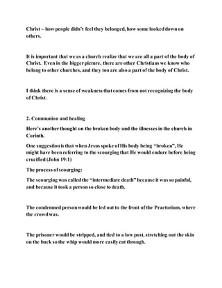 Christ – how people didn’t feel they belonged, how some lookeddown on
others.
It is important that we as a church realize that we are all a part of the body of
Christ. Even in the biggerpicture, there are other Christians we know who
belong to other churches, and they too are also a part of the body of Christ.
I think there is a sense of weakness thatcomes from not recognizing the body
of Christ.
2. Communion and healing
Here’s anotherthought on the broken body and the illnesses in the church in
Corinth.
One suggestionis that when Jesus spoke ofHis body being “broken”, He
might have been referring to the scourging that He would endure before being
crucified (John 19:1)
The process ofscourging:
The scourging was calledthe “intermediate death” because it was so painful,
and because it took a personso close to death.
The condemned personwould be led out to the front of the Praetorium, where
the crowdwas.
The prisoner would be stripped, and tied to a low post, stretching out the skin
on the back so the whip would more easilycut through.
 