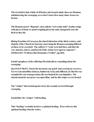 The Jewishlaw had a limit of 40 lashes, but keepin mind, these are Romans
administering the scourging, so we don’t know how many times Jesus was
beaten.
The Romans used a “flagrum”, also calleda “cat-o-nine-tails”, leatherstrips
with pieces of bone or metal weighing down the ends, designedto tear the
flesh as they hit.
Bishop Eusebius of Caesarea, the church historian of the third century, said
(Epistle of the Church in Smyrna) concerning the Roman scourging inflicted
on those to be executed: The sufferer’s “veins were laid bare, and that the
very muscles, sinews, and bowels ofthe victim were open to exposure”.
(McDowell’s “Evidencethat Demands a Verdict”, pg.204)
Isaiah’s prophecy of the suffering Messiahtells us something about the
scourging:
(Isa 53:4-5 NKJV) Surely He has borne our griefs And carriedour sorrows;
Yet we esteemedHim stricken, Smitten by God, and afflicted. {5} But He was
wounded for our transgressions,He was bruised for our iniquities; The
chastisementfor our peace was upon Him, And by His stripes we are healed.
The “stripes” that Isaiahspeaks ofare the wounds receivedthrough
scourging.
Isaiahlinks the “stripes” with healing.
This “healing” certainly involves a spiritual healing. Peterrefers to this
spiritual healing when he writes,
 