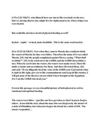 (1 Pet 2:24 NKJV) who Himself bore our sins in His own body on the tree,
that we, having died to sins, might live for righteousness;by whose stripes you
were healed.
But could this also have involved physical healing as well?
healed – rapha’ – to heal, make healthful. This is the same word used in:
(Exo 15:23-26 NKJV) Now when they came to Marah, they could not drink
the waters ofMarah, for they were bitter. Therefore the name of it was called
Marah. {24} And the people complained againstMoses, saying, "Whatshall
we drink?" {25} So he cried out to the LORD, and the LORD showedhim a
tree. When he castit into the waters, the waters were made sweet. There He
made a statute and an ordinance for them. And there He tested them, {26}
and said, "If you diligently heed the voice of the LORD your God and do what
is right in His sight, give earto His commandments and keepall His statutes, I
will put none of the diseases onyou which I have brought on the Egyptians.
For I am the LORD who heals you."
Even in this passage, we see a beautiful picture of both physical as well as
emotional and spiritual healing.
The waters were bitter – just like our lives getwhen we don’t learn to forgive
others. Jesus told the story about the man who was forgiven by his master of
a debt of $50million, but refused to forgive his friend for a debt of $50. The
master responded…
 