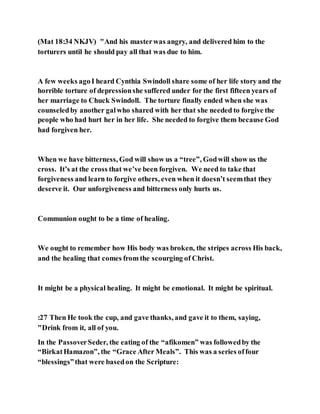 (Mat 18:34 NKJV) "And his masterwas angry, and delivered him to the
torturers until he should pay all that was due to him.
A few weeks agoI heard Cynthia Swindoll share some of her life story and the
horrible torture of depressionshe suffered under for the first fifteen years of
her marriage to Chuck Swindoll. The torture finally ended when she was
counseledby another galwho shared with her that she needed to forgive the
people who had hurt her in her life. She needed to forgive them because God
had forgiven her.
When we have bitterness, God will show us a “tree”, Godwill show us the
cross. It’s at the cross that we’ve been forgiven. We need to take that
forgiveness and learn to forgive others, even when it doesn’t seemthat they
deserve it. Our unforgiveness and bitterness only hurts us.
Communion ought to be a time of healing.
We ought to remember how His body was broken, the stripes across His back,
and the healing that comes from the scourging of Christ.
It might be a physical healing. It might be emotional. It might be spiritual.
:27 Then He took the cup, and gave thanks, and gave it to them, saying,
"Drink from it, all of you.
In the PassoverSeder, the eating of the “afikomen” was followedby the
“BirkatHamazon”, the “Grace After Meals”. This was a series offour
“blessings”that were basedon the Scripture:
 