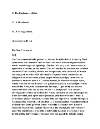 II. The forgiveness ofsins.
III. A life infused.
IV. A festalgladness.
(A. Maclaren, D. D.)
The New Testament
Ibid.
God's covenants with His people: — Ancient Israelhad lived for nearly 2000
years under the charter of their national existence, which was given on Sinai
amidst thunderings and lightnings (Exodus 19:5, etc.). And that covenant, or
agreement, or treaty, on the part of God was ratified by a solemnact, in which
the blood of the sacrifice, divided into two portions, was sprinkled, half upon
the altar, and the other half, after their acceptanceofthe conditions and
obligations of the covenant, on the people who had pledged themselves to
obedience. And now here is a Galileanpeasant, in a borrowedupper room,
within four-and-twenty hours of His ignominious death, which might seemto
blast all His work, who steps forward and says, "I put awaythat ancient
covenantwhich knits this nation to God. It is antiquated. I am the true
offering and sacrifice, by the blood of which, sprinkled on altar and on people,
a new covenant, built upon better promises, shall henceforth be." What a
tremendous piece of audacity, except on the one hypothesis that He who spake
was indeed the Word of God, and that He was making that which Himself had
establishedof old to give way to that which He establishes now. The new
covenant, which Christ seals in His blood, is the charter, the better charter,
under the conditions of which the whole world may find a salvation which
dwarfs all the deliverances ofthe past. Betweenus and the infinite Divine
 