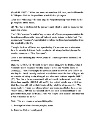 (Deu 8:10 NKJV) "When you have eatenand are full, then you shall bless the
LORD your God for the goodland which He has given you.
After these “blessings”,the third cup, the “cup of blessing” was drunk by the
participants at the Seder.
:28 "Forthis is My blood of the new covenant, which is shed for many for the
remissionof sins.
The “Old Covenant” was God’s agreementwith Moses, anagreementthat the
Israelites would obey the Law and Yahweh would in turn be their God. This
contract, or “covenant”, was initiated by taking the blood and sprinkling it on
the people (Ex. 24:3-8).
Thought the Law of Moses wasa goodthing, it’s purpose was to show man
how far short he fell from God’s standards. All along God had planned for
another covenant, a “New Covenant”.
Jesus is now initiating the “New Covenant”, a new agreementbetweenGod
and man.
(Jer 31:31-34 NKJV) "Behold, the days are coming, says the LORD, when I
will make a new covenantwith the house of Israeland with the house of
Judah; {32} "not according to the covenantthat I made with their fathers in
the day that I took them by the hand to lead them out of the land of Egypt, My
covenantwhich they broke, though I was a husband to them, says the LORD.
{33} "But this is the covenantthat I will make with the house of Israelafter
those days, says the LORD: I will put My law in their minds, and write it on
their hearts; and I will be their God, and they shall be My people. {34} "No
more shall every man teach his neighbor, and every man his brother, saying,
'Know the LORD,' for they all shall know Me, from the leastof them to the
greatestofthem, says the LORD. ForI will forgive their iniquity, and their sin
I will remember no more."
Note: The new covenantincluded things like
1. Putting God's laws into the people's heart
2. Knowing God personally, and
 