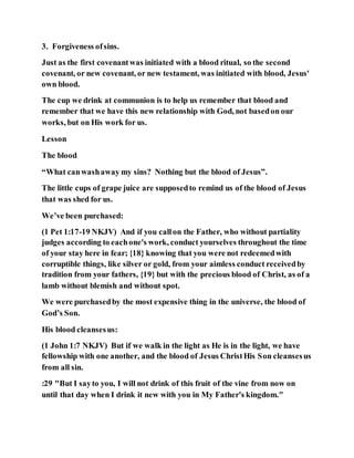 3. Forgiveness ofsins.
Just as the first covenantwas initiated with a blood ritual, so the second
covenant, or new covenant, or new testament, was initiated with blood, Jesus'
own blood.
The cup we drink at communion is to help us remember that blood and
remember that we have this new relationship with God, not basedon our
works, but on His work for us.
Lesson
The blood
“What canwashaway my sins? Nothing but the blood of Jesus”.
The little cups of grape juice are supposedto remind us of the blood of Jesus
that was shed for us.
We’ve been purchased:
(1 Pet 1:17-19 NKJV) And if you callon the Father, who without partiality
judges according to eachone's work, conduct yourselves throughout the time
of your stay here in fear; {18} knowing that you were not redeemedwith
corruptible things, like silver or gold, from your aimless conduct receivedby
tradition from your fathers, {19} but with the precious blood of Christ, as of a
lamb without blemish and without spot.
We were purchasedby the most expensive thing in the universe, the blood of
God’s Son.
His blood cleansesus:
(1 John 1:7 NKJV) But if we walk in the light as He is in the light, we have
fellowship with one another, and the blood of Jesus ChristHis Son cleansesus
from all sin.
:29 "But I sayto you, I will not drink of this fruit of the vine from now on
until that day when I drink it new with you in My Father's kingdom."
 