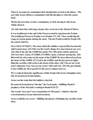 There is an aspectto communion that should make us look to the future. The
next time Jesus will have communion with His disciples is when He comes
back.
Maybe the next time we have communion, we’ll be having it with Jesus.
Think about it.
:30 And when they had sung a hymn, they went out to the Mount of Olives.
It was traditional at the end of the Passovermealto sing from the Psalms.
The traditional PassoverPsalms were Psalms 113-118. Theywould sing the
songs atvarious points during the meal. The last Psalmwould be Psalm118,
the end of which is:
(Psa 118:22-29 NKJV) The stone which the builders rejectedHas become the
chief cornerstone. {23}This was the Lord's doing; It is marvelous in our eyes.
{24} This is the day the LORD has made; We will rejoice and be glad in it.
{25} Save now, I pray, O LORD; O LORD, I pray, send now prosperity. {26}
Blessedis he who comes in the name of the LORD! We have blessedyou from
the house of the LORD. {27} God is the LORD, And He has given us light;
Bind the sacrifice with cords to the horns of the altar. {28} You are my God,
and I will praise You; You are my God, I will exalt You. {29} Oh, give thanks
to the LORD, for He is good!For His mercy endures forever.
We’ve talked about the significance ofthis Psalmwith Jesus’triumphal entry
into Jerusalemon PsalmSunday.
Jesus was the stone that the builders rejected.
He entered Jerusalemon “the day” the Lord made – fulfilling Daniel’s
prophecy of the Messiah’s coming in Daniel9:24-27.
The words “Save now” are a translation of “Hosanna”, whichis what the
crowdshouted as Jesus enteredJerusalem.
Jesus would die on a cross – fulfilling the picture of binding the sacrifice to the
altar.
 