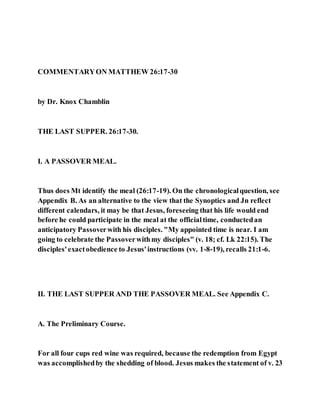 COMMENTARYON MATTHEW 26:17-30
by Dr. Knox Chamblin
THE LAST SUPPER. 26:17-30.
I. A PASSOVER MEAL.
Thus does Mt identify the meal (26:17-19). On the chronologicalquestion, see
Appendix B. As an alternative to the view that the Synoptics and Jn reflect
different calendars, it may be that Jesus, foreseeing that his life would end
before he could participate in the meal at the officialtime, conductedan
anticipatory Passoverwith his disciples. "My appointed time is near. I am
going to celebrate the Passoverwithmy disciples" (v. 18; cf. Lk 22:15). The
disciples'exactobedience to Jesus'instructions (vv. 1-8-19), recalls 21:1-6.
II. THE LAST SUPPER AND THE PASSOVER MEAL. See Appendix C.
A. The Preliminary Course.
For all four cups red wine was required, because the redemption from Egypt
was accomplishedby the shedding of blood. Jesus makes the statement of v. 23
 