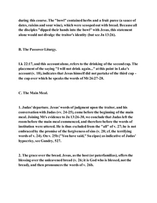 during this course. The "bowl" contained herbs and a fruit puree (a sauce of
dates, raisins and sour wine), which were scoopedout with bread. Becauseall
the disciples "dipped their hands into the bowl" with Jesus, this statement
alone would not divulge the traitor's identity (but see Jn 13:26).
B. The PassoverLiturgy.
Lk 22:17, and this accountalone, refers to the drinking of the secondcup. The
placement of the saying "I will not drink again..." atthis point in Luke's
account(v. 18), indicates that Jesus himself did not partake of the third cup -
the cup over which he speaks the words of Mt 26:27-28.
C. The Main Meal.
1. Judas'departure. Jesus'words of judgment upon the traitor, and his
conversationwith Judas (vv. 24-25), come before the beginning of the main
meal. Joining Mt's evidence to Jn 13:26-30, we conclude that Judas left the
room before the main meal commenced, and therefore before the words of
institution were uttered. He is thus excluded from the "all" of v. 27;he is not
embracedby the promise of the forgiveness ofsins (v. 28; cf. the terrifying
words of v. 24). On v. 25b ("You have said," Su eipas) as indicative of Judas'
hypocrisy, see Gundry, 527.
2. The grace over the bread. Jesus, as the host (or paterfamilias), offers the
blessing over the unleavened bread (v. 26;it is God who is blessed, not the
bread), and then pronounces the words of v. 26b.
 